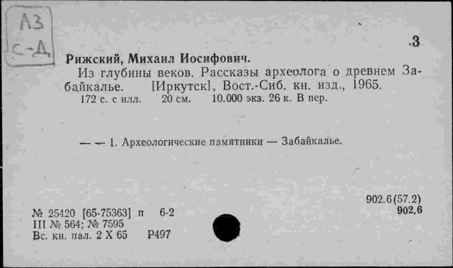 ﻿Aï с-Д —«	.3 Рижский, Михаил Иосифович. Из глубины веков. Рассказы археолога о древнем Забайкалье. [Иркутск], Вост.-Сиб. кн. изд., 1965. 172 с. с илл. 20 см. 10.000 экз. 26 к. В пер. — — 1. Археологические памятники — Забайкалье.
№ 25420 [65-75363] п 6-2
III № 564; № 7595
Вс. кн. пал. 2 X 65	Р497
902.6(57.2)
902.6